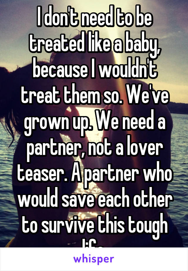 I don't need to be treated like a baby, because I wouldn't treat them so. We've grown up. We need a partner, not a lover teaser. A partner who would save each other to survive this tough life.