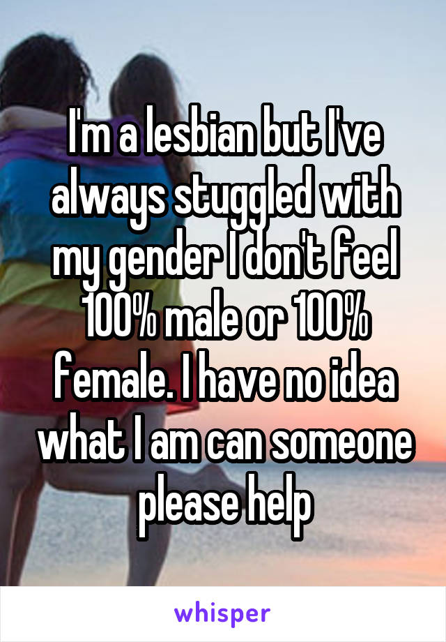 I'm a lesbian but I've always stuggled with my gender I don't feel 100% male or 100% female. I have no idea what I am can someone please help