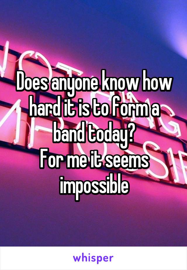 Does anyone know how hard it is to form a band today?
For me it seems impossible