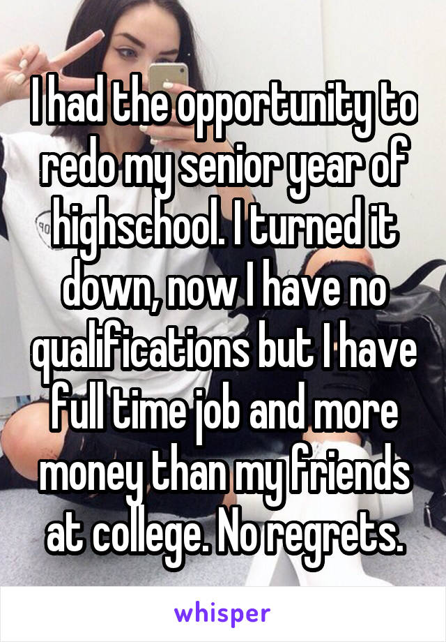 I had the opportunity to redo my senior year of highschool. I turned it down, now I have no qualifications but I have full time job and more money than my friends at college. No regrets.