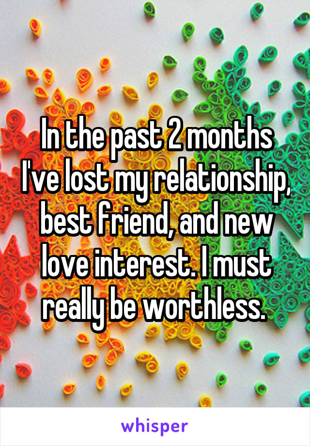 In the past 2 months I've lost my relationship, best friend, and new love interest. I must really be worthless. 