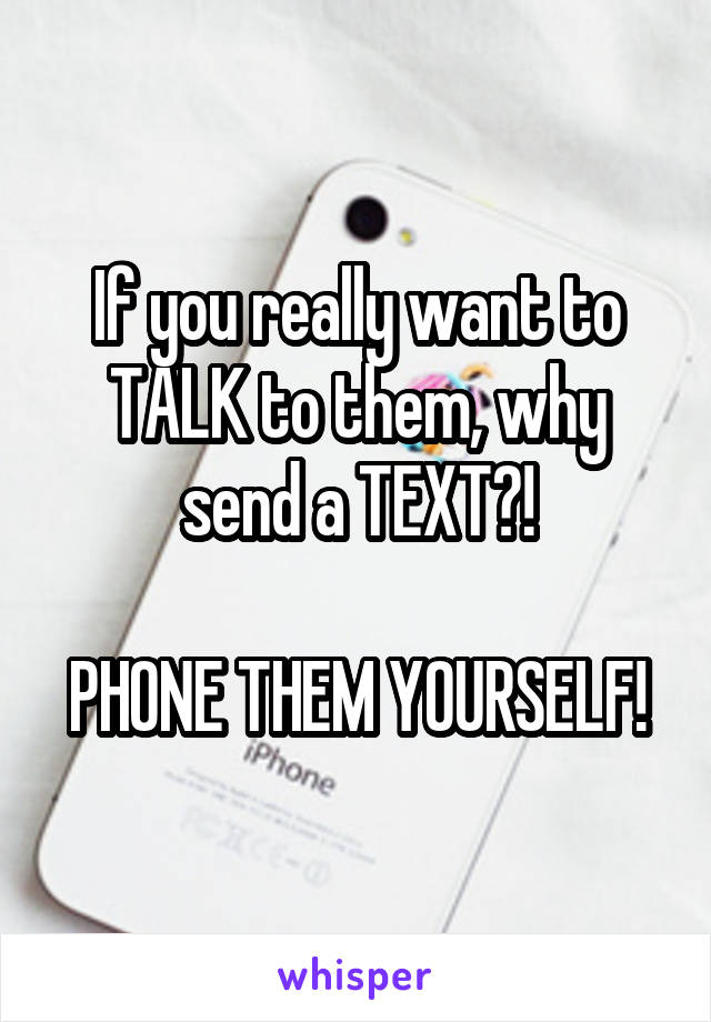 If you really want to TALK to them, why send a TEXT?!

PHONE THEM YOURSELF!