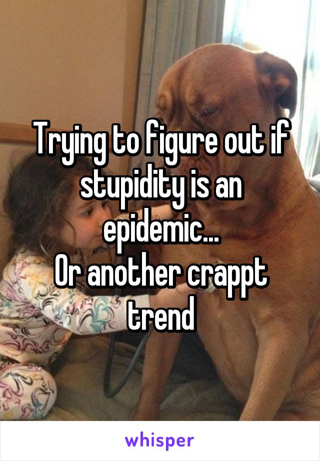 Trying to figure out if stupidity is an epidemic...
Or another crappt trend