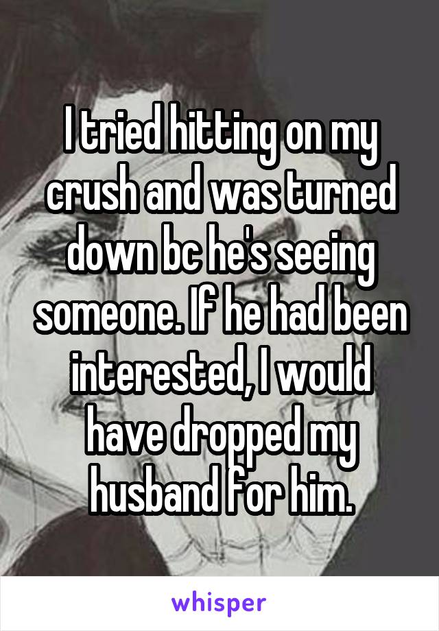 I tried hitting on my crush and was turned down bc he's seeing someone. If he had been interested, I would have dropped my husband for him.