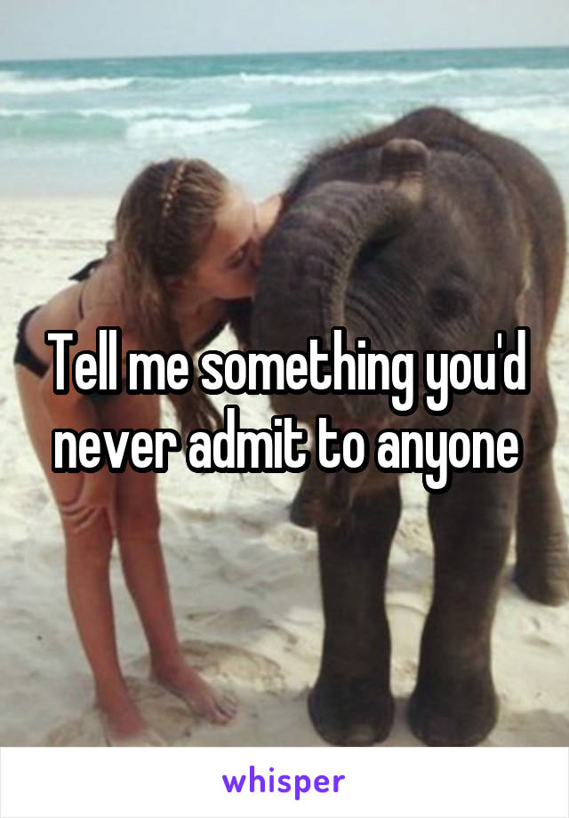 Tell me something you'd never admit to anyone