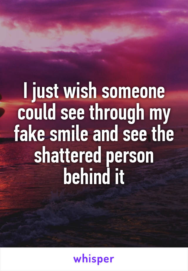 I just wish someone could see through my fake smile and see the shattered person behind it