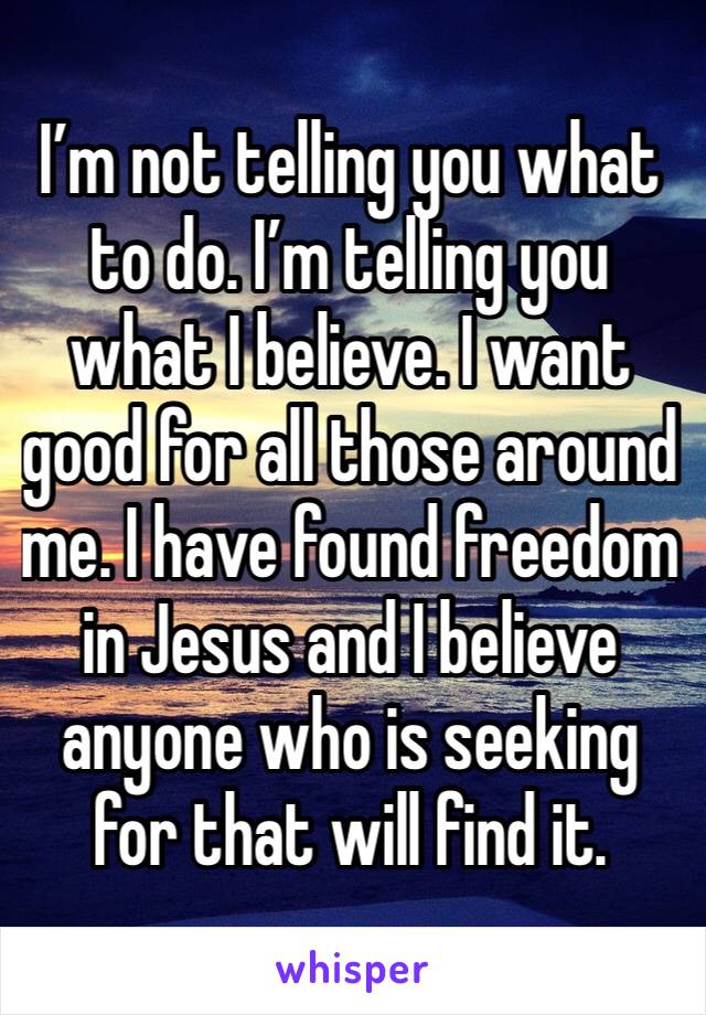 I’m not telling you what to do. I’m telling you what I believe. I want good for all those around me. I have found freedom in Jesus and I believe anyone who is seeking for that will find it. 