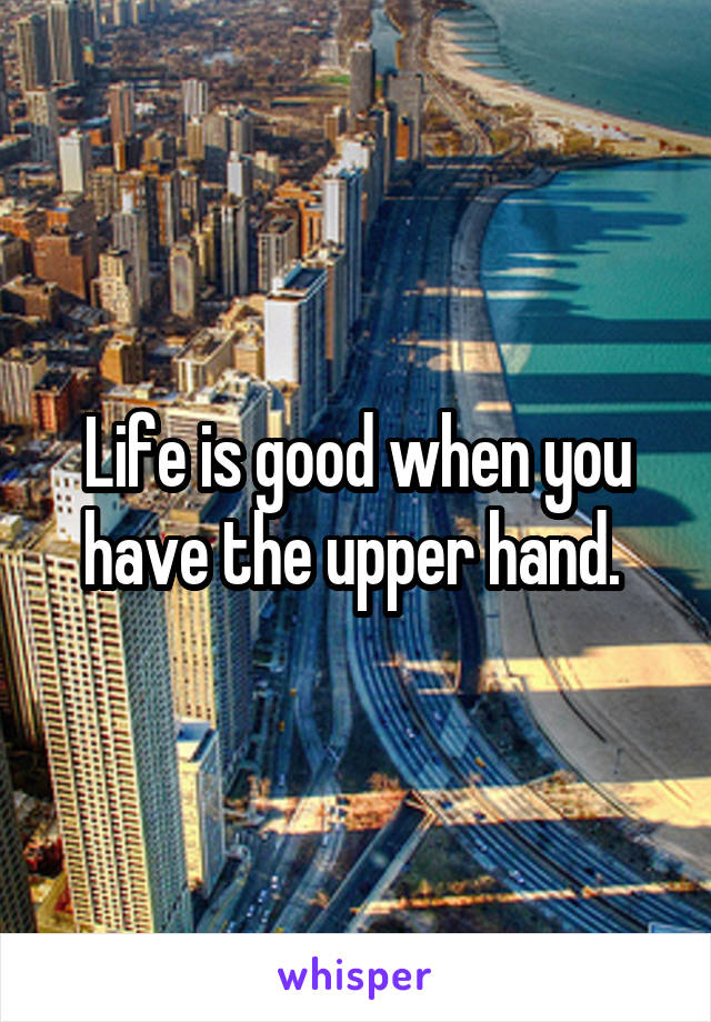 Life is good when you have the upper hand. 