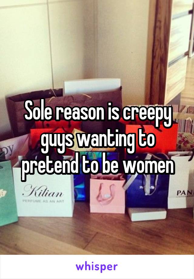 Sole reason is creepy guys wanting to pretend to be women