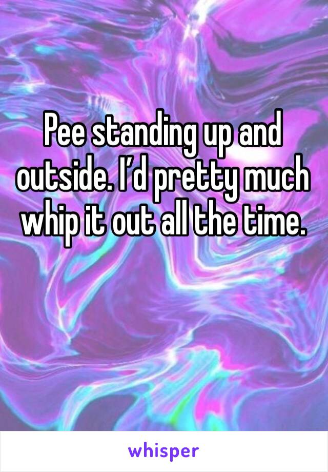 Pee standing up and outside. I’d pretty much whip it out all the time. 
