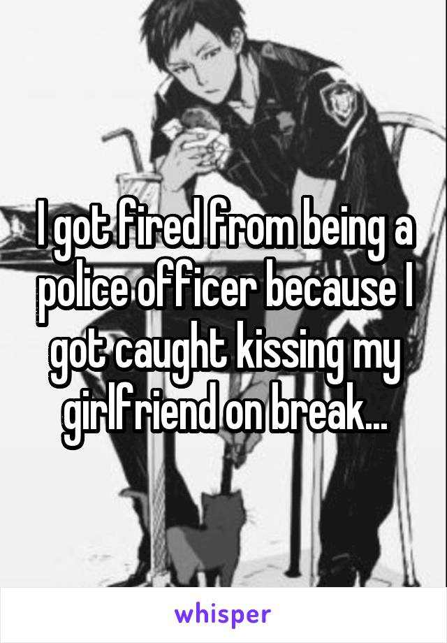 I got fired from being a police officer because I got caught kissing my girlfriend on break...