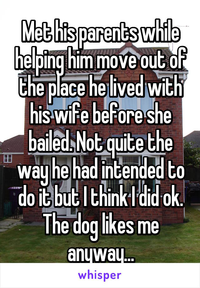 Met his parents while helping him move out of the place he lived with his wife before she bailed. Not quite the way he had intended to do it but I think I did ok. The dog likes me anyway...