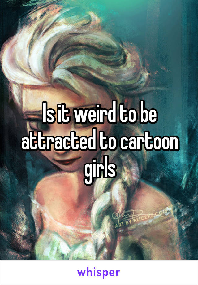 Is it weird to be attracted to cartoon girls