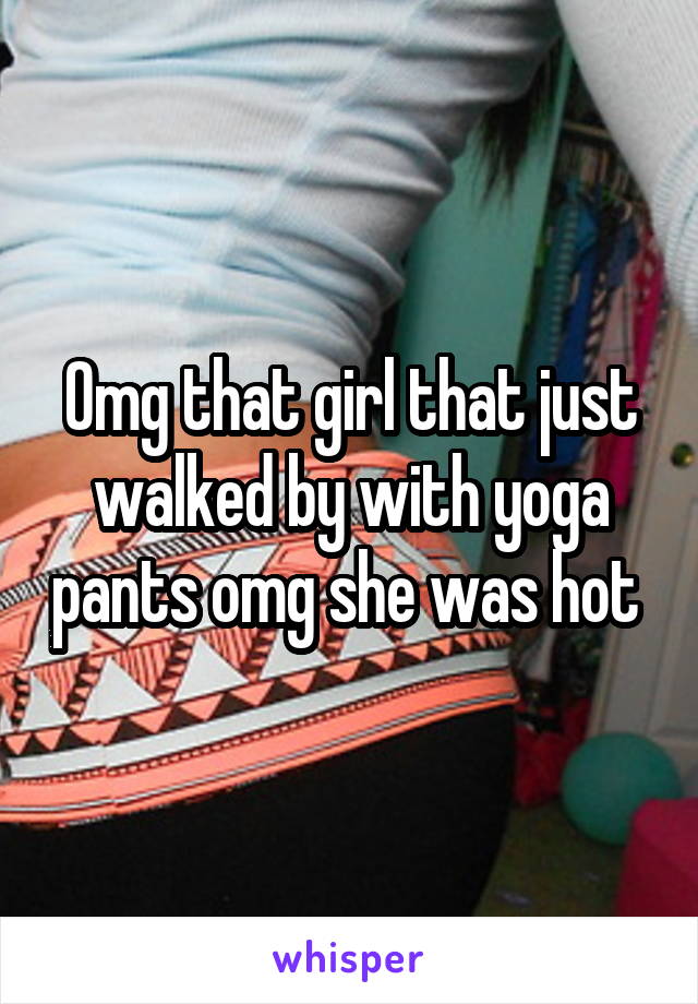 Omg that girl that just walked by with yoga pants omg she was hot 