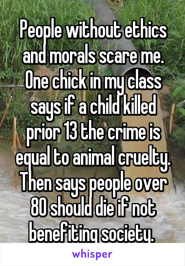 People without ethics and morals scare me. One chick in my class says if a child killed prior 13 the crime is equal to animal cruelty. Then says people over 80 should die if not benefiting society. 