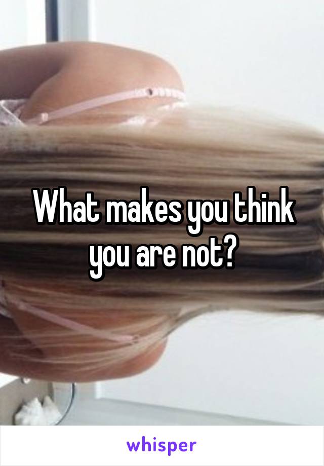 What makes you think you are not?