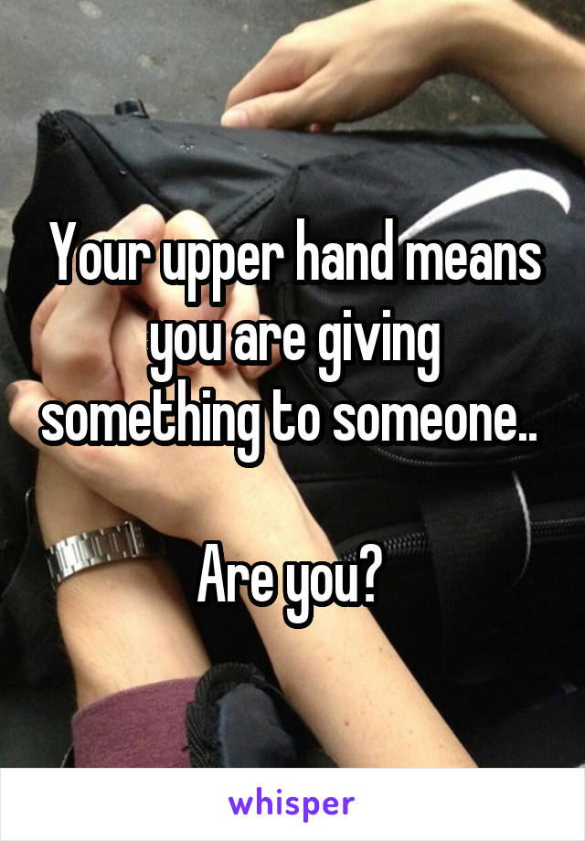 Your upper hand means you are giving something to someone.. 

Are you? 