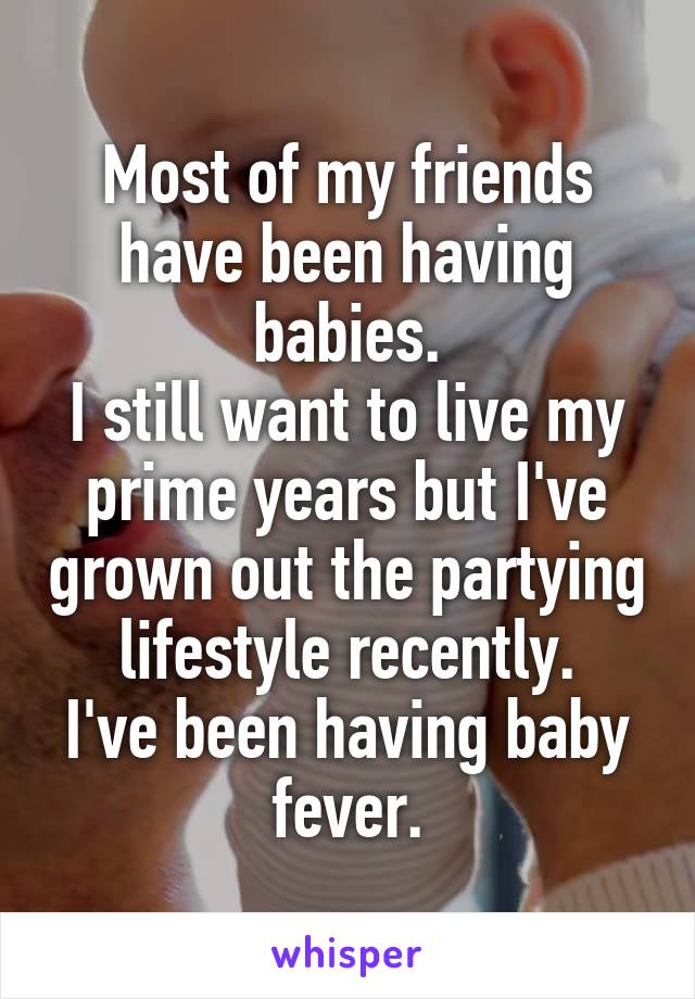 Most of my friends have been having babies.
I still want to live my prime years but I've grown out the partying lifestyle recently.
I've been having baby fever.