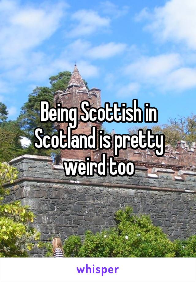 Being Scottish in Scotland is pretty weird too