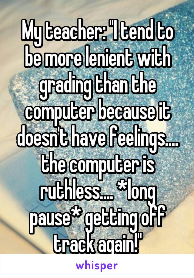 My teacher: "I tend to be more lenient with grading than the computer because it doesn't have feelings.... the computer is ruthless.... *long pause* getting off track again!"