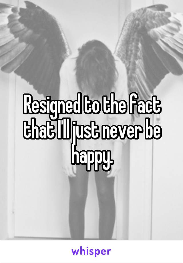 Resigned to the fact that I'll just never be happy.