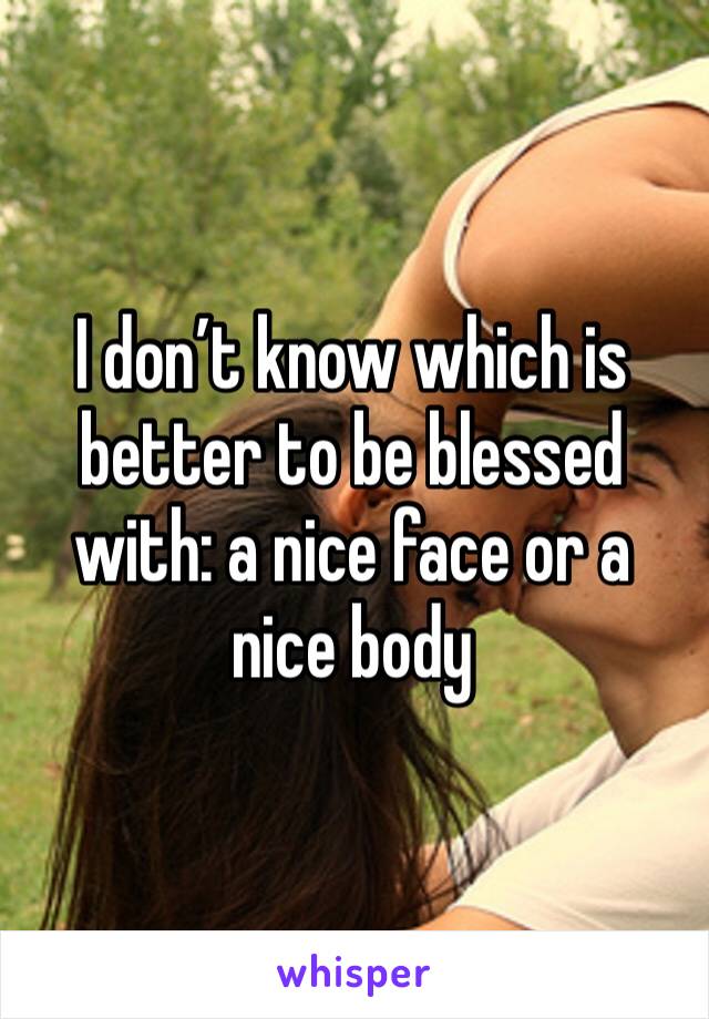 I don’t know which is better to be blessed with: a nice face or a nice body 