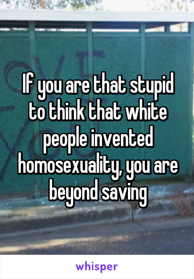 If you are that stupid to think that white people invented homosexuality, you are beyond saving