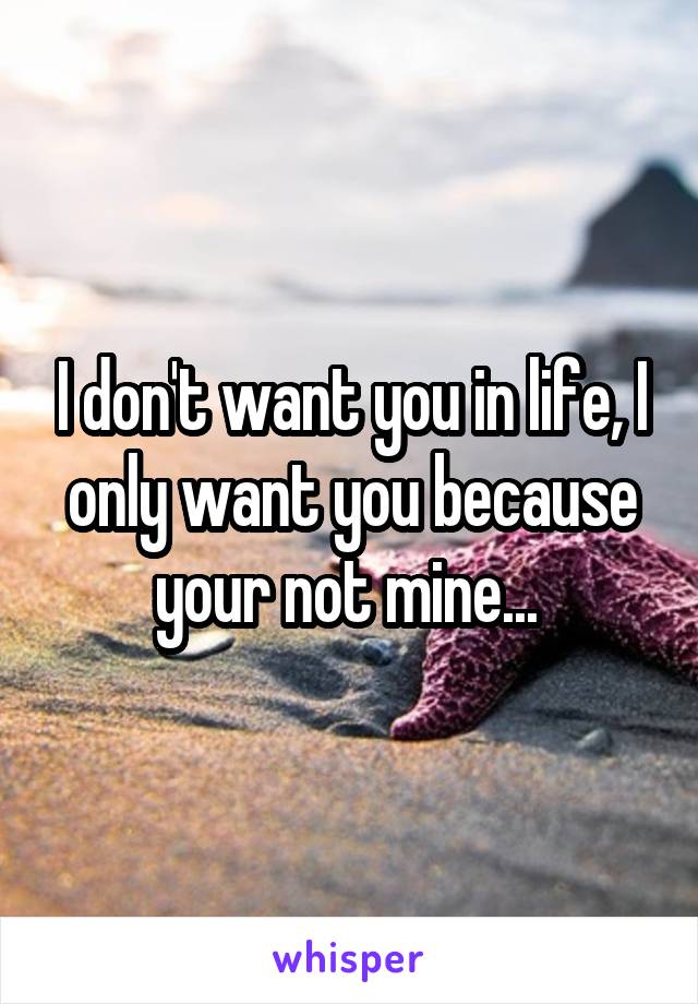 I don't want you in life, I only want you because your not mine... 