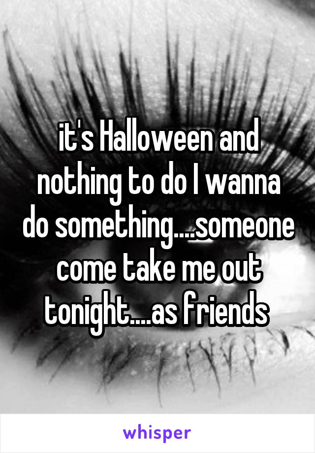 it's Halloween and nothing to do I wanna do something....someone come take me out tonight....as friends 