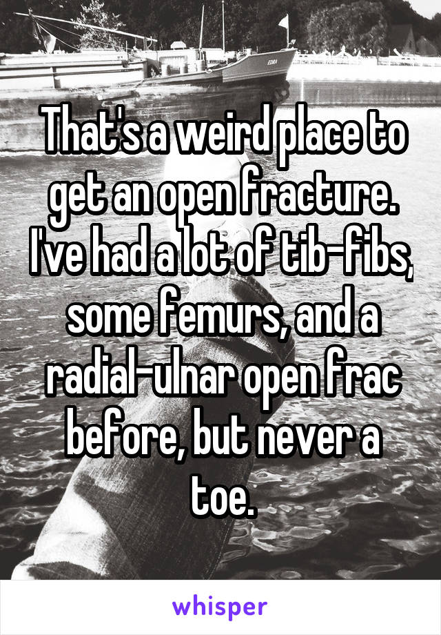 That's a weird place to get an open fracture. I've had a lot of tib-fibs, some femurs, and a radial-ulnar open frac before, but never a toe.