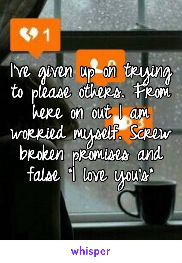 I’ve given up on trying to please others. From here on out I am worried myself. Screw broken promises and false “I love you’s”