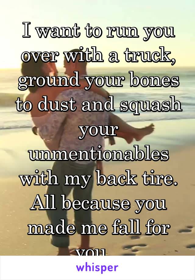 I want to run you over with a truck, ground your bones to dust and squash your unmentionables with my back tire.
All because you made me fall for you...