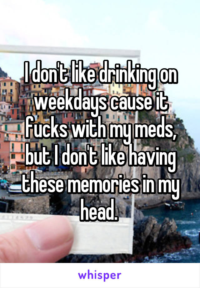 I don't like drinking on weekdays cause it fucks with my meds, but I don't like having these memories in my head. 