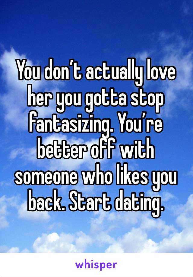 You don’t actually love her you gotta stop fantasizing. You’re better off with someone who likes you back. Start dating.