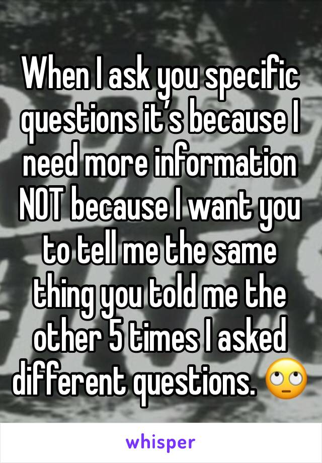 When I ask you specific questions it’s because I need more information NOT because I want you to tell me the same thing you told me the other 5 times I asked different questions. 🙄
