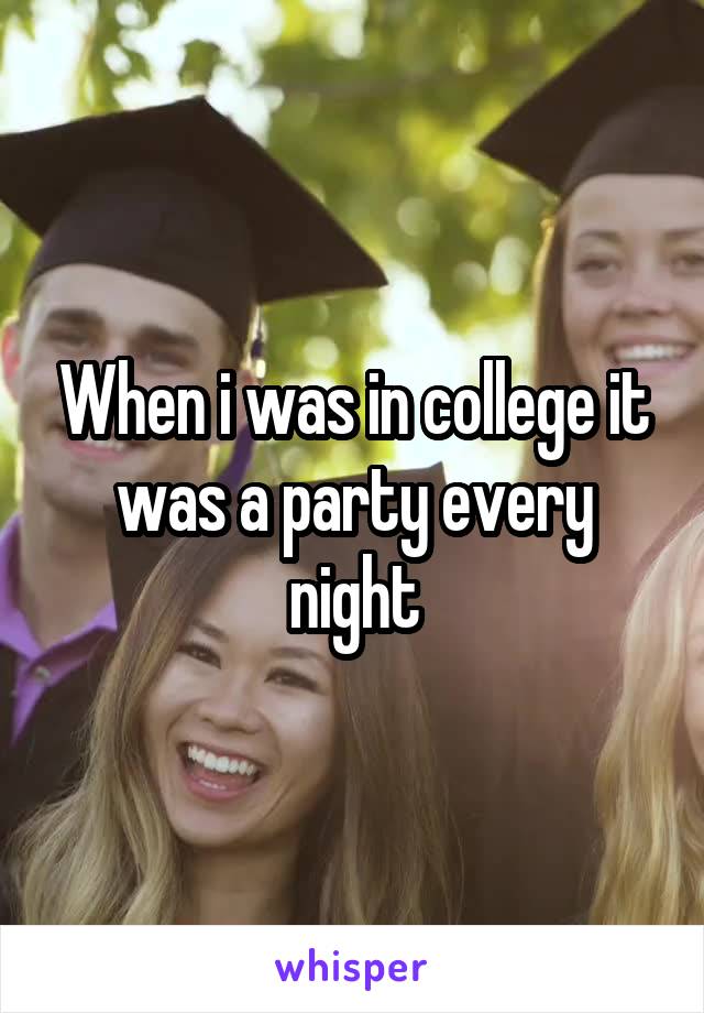 When i was in college it was a party every night