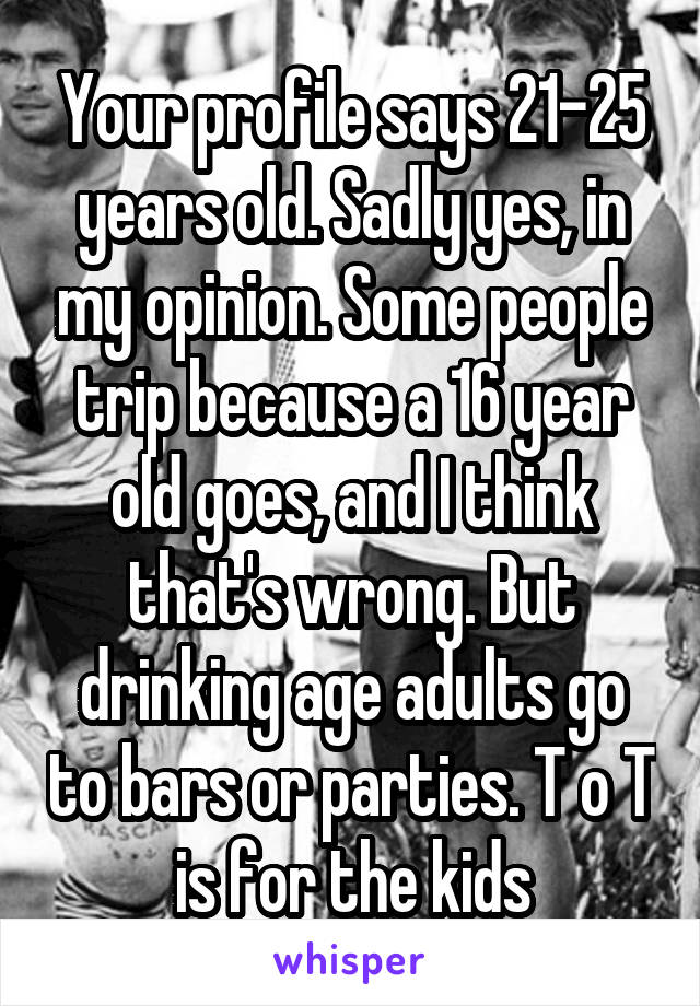 Your profile says 21-25 years old. Sadly yes, in my opinion. Some people trip because a 16 year old goes, and I think that's wrong. But drinking age adults go to bars or parties. T o T is for the kids