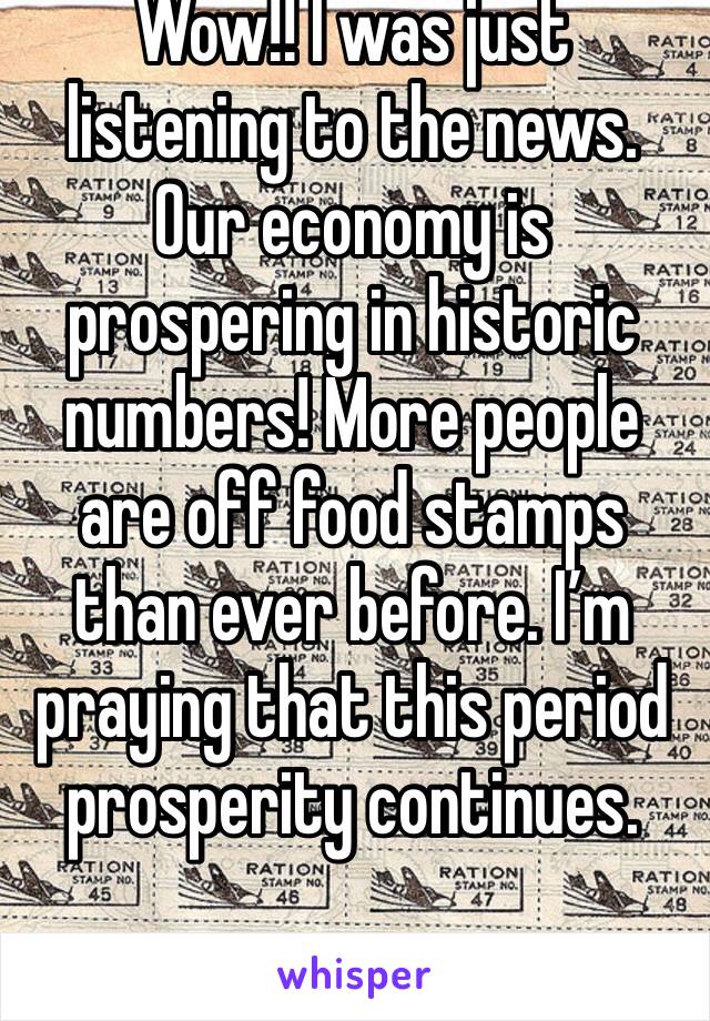 Wow!! I was just listening to the news. Our economy is prospering in historic numbers! More people are off food stamps than ever before. I’m praying that this period prosperity continues.