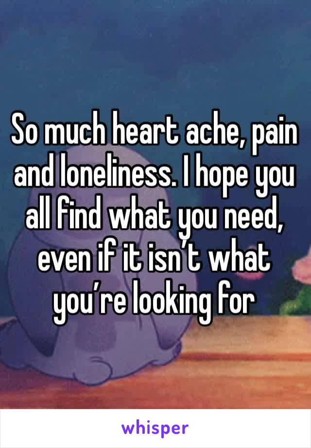 So much heart ache, pain and loneliness. I hope you all find what you need, even if it isn’t what you’re looking for