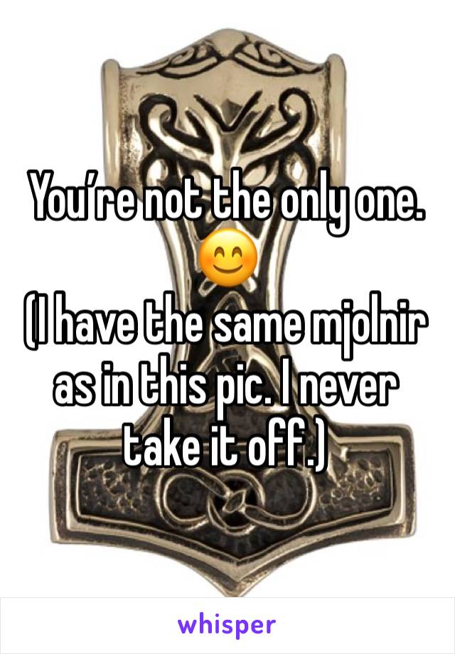 You’re not the only one.
😊
(I have the same mjolnir as in this pic. I never take it off.)