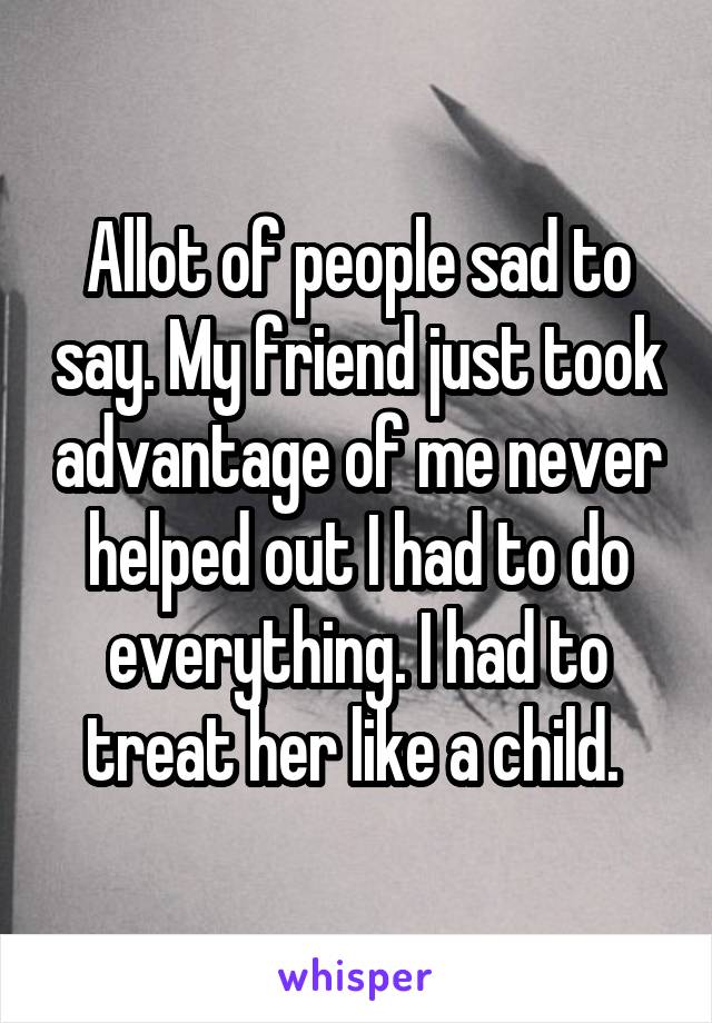 Allot of people sad to say. My friend just took advantage of me never helped out I had to do everything. I had to treat her like a child. 