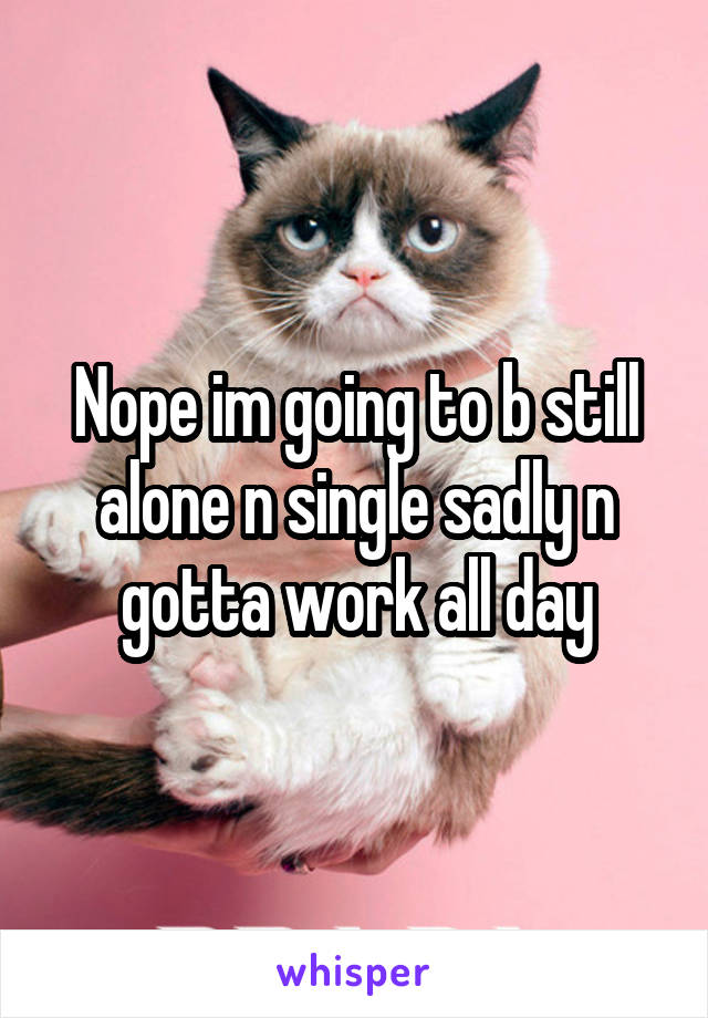 Nope im going to b still alone n single sadly n gotta work all day