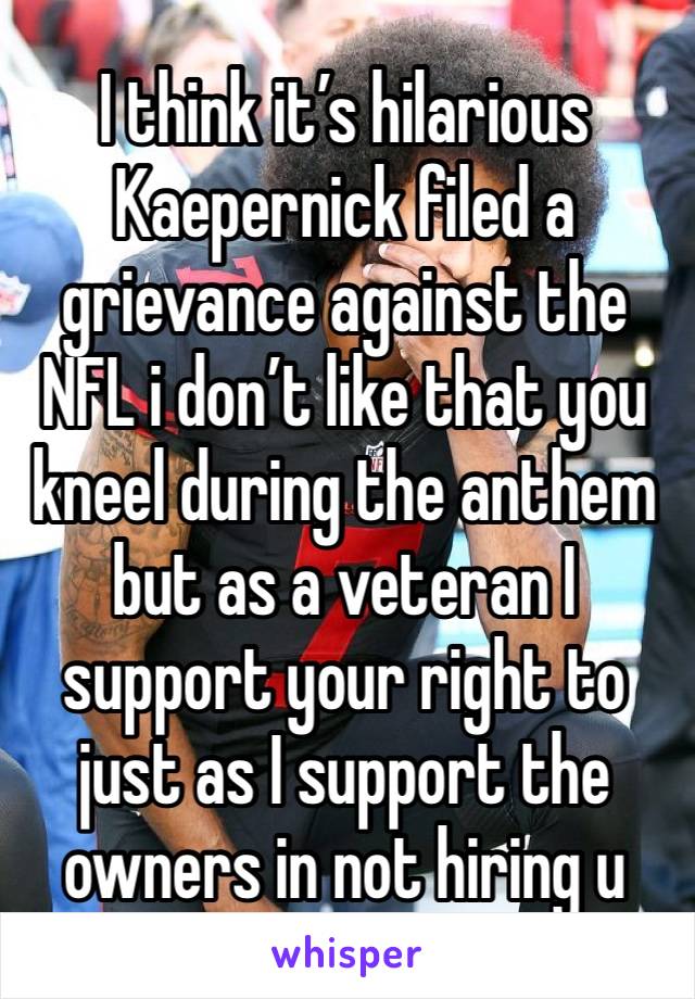 I think it’s hilarious Kaepernick filed a grievance against the NFL i don’t like that you kneel during the anthem but as a veteran I support your right to just as I support the owners in not hiring u
