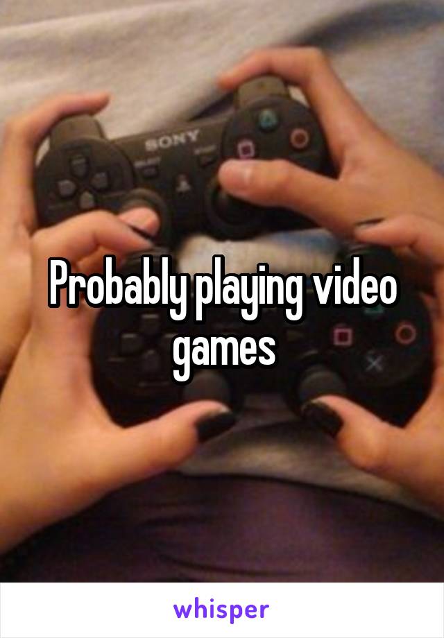 Probably playing video games