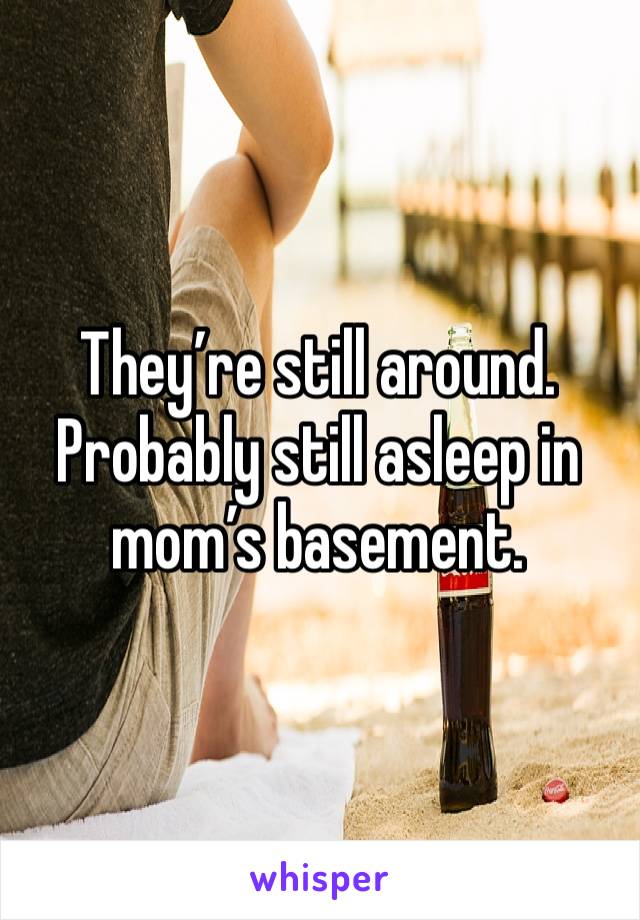 They’re still around. 
Probably still asleep in mom’s basement. 