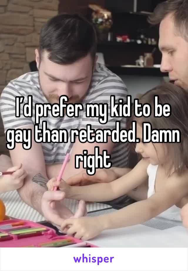 I’d prefer my kid to be gay than retarded. Damn right