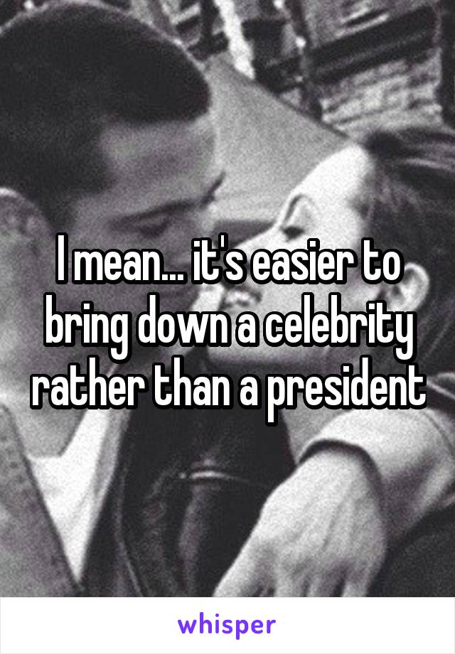 I mean... it's easier to bring down a celebrity rather than a president