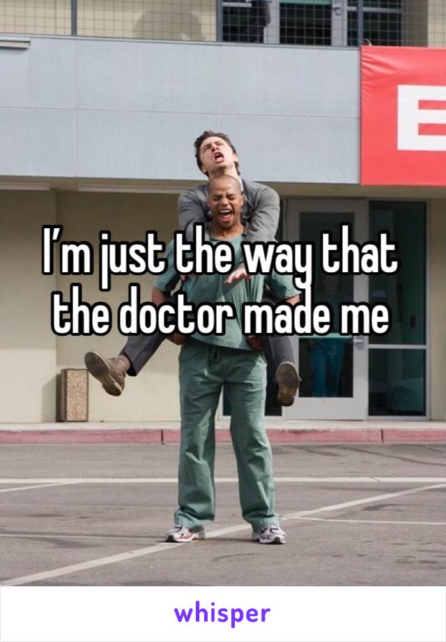 I’m just the way that the doctor made me