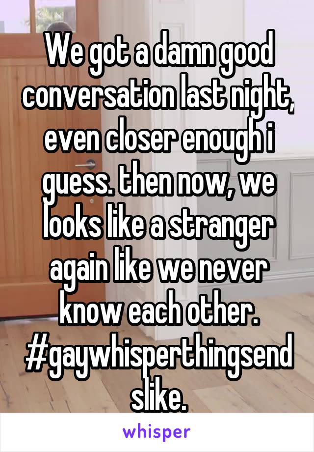 We got a damn good conversation last night, even closer enough i guess. then now, we looks like a stranger again like we never know each other. #gaywhisperthingsendslike.