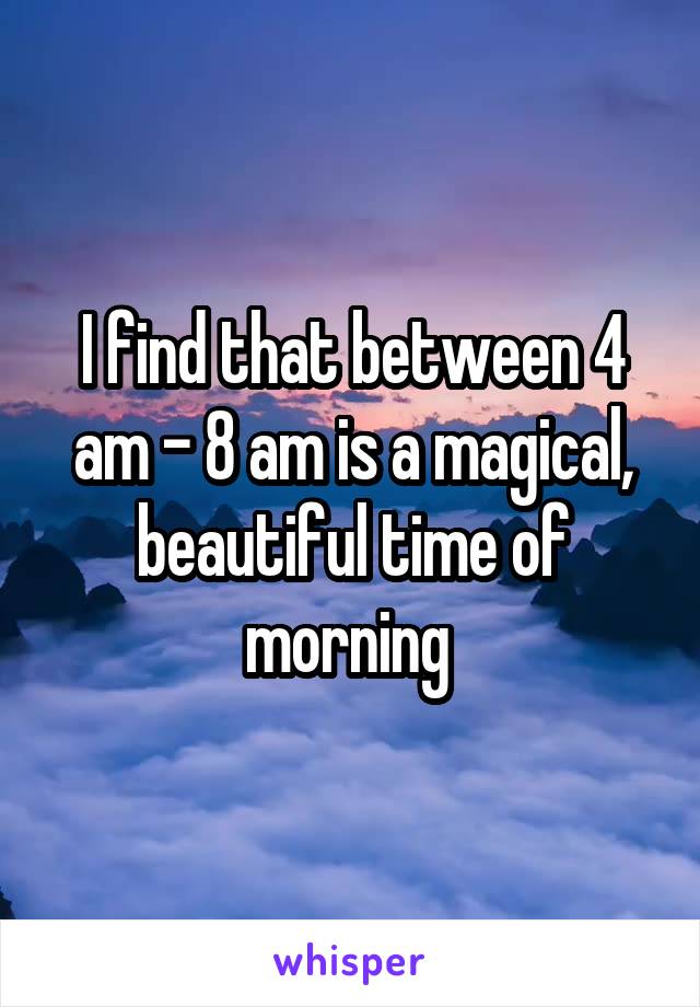 I find that between 4 am - 8 am is a magical, beautiful time of morning 